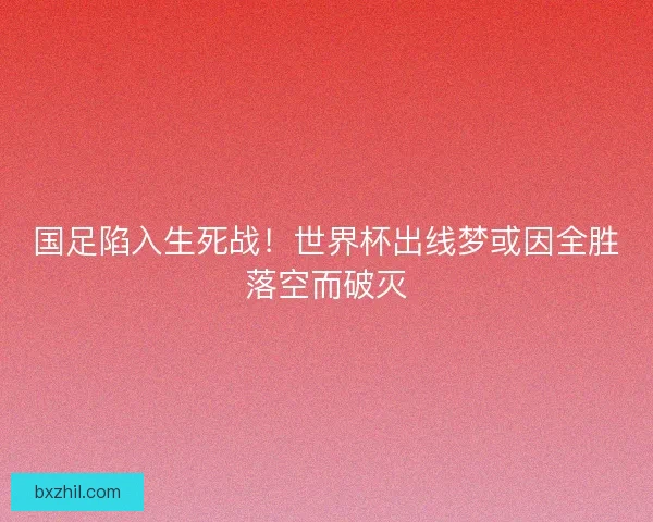 国足陷入生死战！世界杯出线梦或因全胜落空而破灭