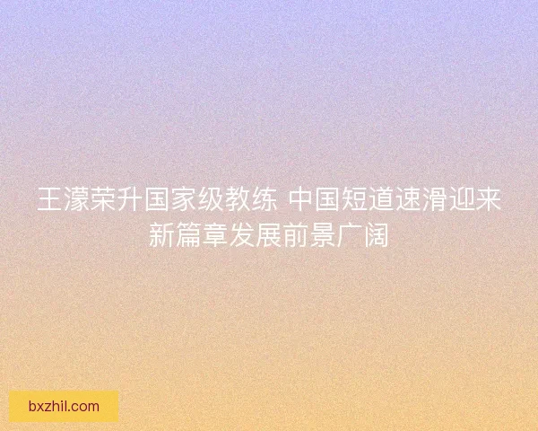 王濛荣升国家级教练 中国短道速滑迎来新篇章发展前景广阔