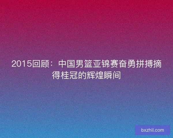 2015回顾：中国男篮亚锦赛奋勇拼搏摘得桂冠的辉煌瞬间