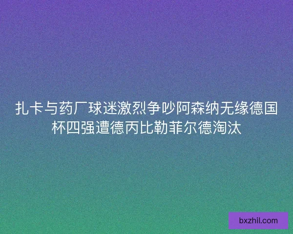 扎卡与药厂球迷激烈争吵阿森纳无缘德国杯四强遭德丙比勒菲尔德淘汰